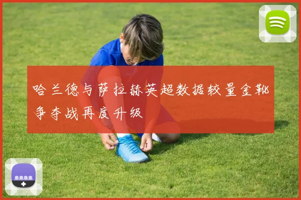 哈兰德与萨拉赫英超数据较量金靴争夺战再度升级